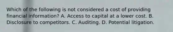 Which of the following is not considered a cost of providing financial information? A. Access to capital at a lower cost. B. Disclosure to competitors. C. Auditing. D. Potential litigation.