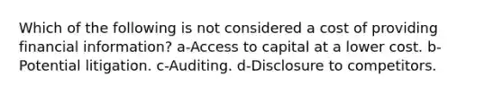 Which of the following is not considered a cost of providing financial information? a-Access to capital at a lower cost. b-Potential litigation. c-Auditing. d-Disclosure to competitors.