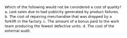 Which of the following would not be considered a cost of quality? a. Lost sales due to bad publicity generated by product failures. b. The cost of repairing merchandise that was dropped by a forklift in the factory. c. The amount of a bonus paid to the work team producing the fewest defective units. d. The cost of the external audit.