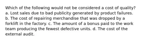 Which of the following would not be considered a cost of quality? a. Lost sales due to bad publicity generated by product failures. b. The cost of repairing merchandise that was dropped by a forklift in the factory. c. The amount of a bonus paid to the work team producing the fewest defective units. d. The cost of the external audit.