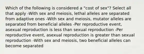 Which of the following is considered a "cost of sex"? Select all that apply -With sex and meiosis, lethal alleles are separated from adaptive ones -With sex and meiosis, mutator alleles are separated from beneficial alleles -Per reproductive event, asexual reproduction is less than sexual reproduction -Per reproductive event, asexual reproduction is greater than sexual reproduction -With sex and meiosis, two beneficial alleles can become separated