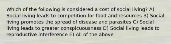 Which of the following is considered a cost of social living? A) Social living leads to competition for food and resources B) Social living promotes the spread of disease and parasites C) Social living leads to greater conspicuousness D) Social living leads to reproductive interference E) All of the above