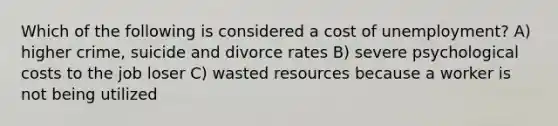 Which of the following is considered a cost of unemployment? A) higher crime, suicide and divorce rates B) severe psychological costs to the job loser C) wasted resources because a worker is not being utilized