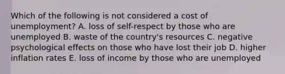 Which of the following is not considered a cost of unemployment? A. loss of self-respect by those who are unemployed B. waste of the country's resources C. negative psychological effects on those who have lost their job D. higher inflation rates E. loss of income by those who are unemployed