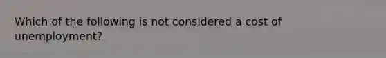 Which of the following is not considered a cost of unemployment?