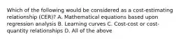 Which of the following would be considered as a cost-estimating relationship (CER)? A. Mathematical equations based upon regression analysis B. Learning curves C. Cost-cost or cost-quantity relationships D. All of the above