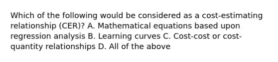 Which of the following would be considered as a cost-estimating relationship (CER)? A. Mathematical equations based upon regression analysis B. Learning curves C. Cost-cost or cost-quantity relationships D. All of the above