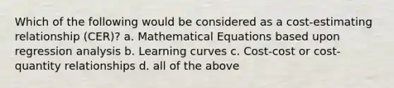 Which of the following would be considered as a cost-estimating relationship (CER)? a. Mathematical Equations based upon regression analysis b. Learning curves c. Cost-cost or cost-quantity relationships d. all of the above