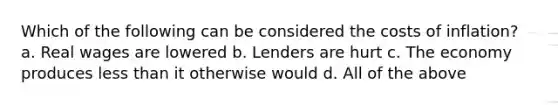 Which of the following can be considered the costs of inflation? a. Real wages are lowered b. Lenders are hurt c. The economy produces less than it otherwise would d. All of the above