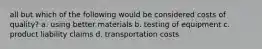 all but which of the following would be considered costs of quality? a. using better materials b. testing of equipment c. product liability claims d. transportation costs