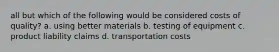 all but which of the following would be considered costs of quality? a. using better materials b. testing of equipment c. product liability claims d. transportation costs