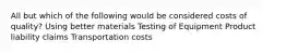 All but which of the following would be considered costs of quality? Using better materials Testing of Equipment Product liability claims Transportation costs