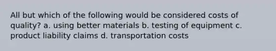 All but which of the following would be considered costs of quality? a. using better materials b. testing of equipment c. product liability claims d. transportation costs