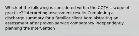 Which of the following is considered within the COTA's scope of practice? Interpreting assessment results Completing a discharge summary for a familiar client Administrating an assessment after proven service competency Independently planning the intervention