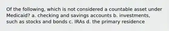 Of the following, which is not considered a countable asset under Medicaid? a. checking and savings accounts b. investments, such as stocks and bonds c. IRAs d. the primary residence