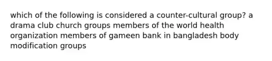 which of the following is considered a counter-cultural group? a drama club church groups members of the world health organization members of gameen bank in bangladesh body modification groups