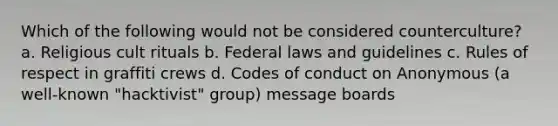 Which of the following would not be considered counterculture? a. Religious cult rituals b. Federal laws and guidelines c. Rules of respect in graffiti crews d. Codes of conduct on Anonymous (a well-known "hacktivist" group) message boards