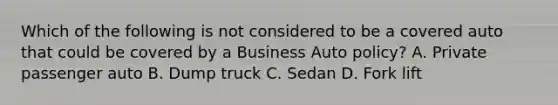 Which of the following is not considered to be a covered auto that could be covered by a Business Auto policy? A. Private passenger auto B. Dump truck C. Sedan D. Fork lift