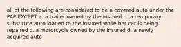 all of the following are considered to be a covered auto under the PAP EXCEPT a. a trailer owned by the insured b. a temporary substitute auto loaned to the insured while her car is being repaired c. a motorcycle owned by the insured d. a newly acquired auto