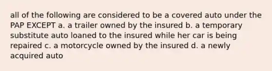 all of the following are considered to be a covered auto under the PAP EXCEPT a. a trailer owned by the insured b. a temporary substitute auto loaned to the insured while her car is being repaired c. a motorcycle owned by the insured d. a newly acquired auto