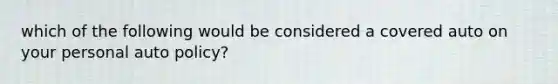 which of the following would be considered a covered auto on your personal auto policy?