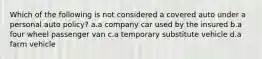 Which of the following is not considered a covered auto under a personal auto policy? a.a company car used by the insured b.a four wheel passenger van c.a temporary substitute vehicle d.a farm vehicle