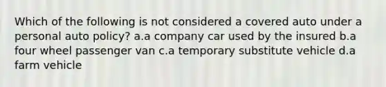 Which of the following is not considered a covered auto under a personal auto policy? a.a company car used by the insured b.a four wheel passenger van c.a temporary substitute vehicle d.a farm vehicle