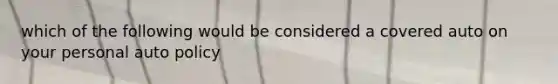 which of the following would be considered a covered auto on your personal auto policy