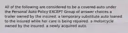 All of the following are considered to be a covered auto under the Personal Auto Policy EXCEPT Group of answer choices a trailer owned by the insured. a temporary substitute auto loaned to the insured while her care is being repaired. a motorcycle owned by the insured. a newly acquired auto.