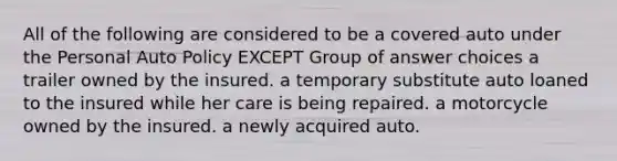 All of the following are considered to be a covered auto under the Personal Auto Policy EXCEPT Group of answer choices a trailer owned by the insured. a temporary substitute auto loaned to the insured while her care is being repaired. a motorcycle owned by the insured. a newly acquired auto.