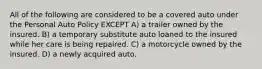 All of the following are considered to be a covered auto under the Personal Auto Policy EXCEPT A) a trailer owned by the insured. B) a temporary substitute auto loaned to the insured while her care is being repaired. C) a motorcycle owned by the insured. D) a newly acquired auto.