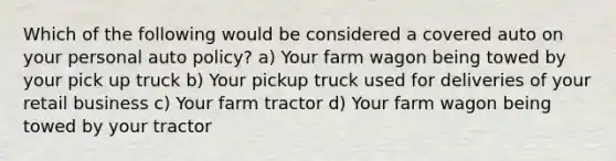 Which of the following would be considered a covered auto on your personal auto policy? a) Your farm wagon being towed by your pick up truck b) Your pickup truck used for deliveries of your retail business c) Your farm tractor d) Your farm wagon being towed by your tractor