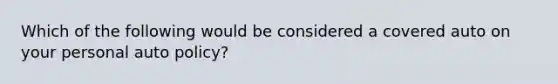 Which of the following would be considered a covered auto on your personal auto policy?