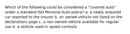 Which of the following could be considered a "covered auto" under a standard ISO Personal Auto policy? a. a newly acquired car reported to the insurer b. an owned vehicle not listed on the declarations page c. a non owned vehicle available for regular use d. a vehicle used in speed contests