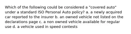 Which of the following could be considered a "covered auto" under a standard ISO Personal Auto policy? a. a newly acquired car reported to the insurer b. an owned vehicle not listed on the declarations page c. a non owned vehicle available for regular use d. a vehicle used in speed contests