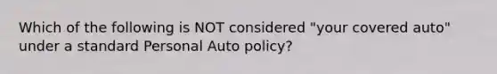 Which of the following is NOT considered "your covered auto" under a standard Personal Auto policy?