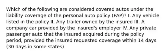 Which of the following are considered covered autos under the liability coverage of the personal auto policy (PAP)? I. Any vehicle listed in the policy II. Any trailer owned by the insured III. A company car provided by the insured's employer IV. Any private passenger auto that the insured acquired during the policy period, provided the insured requested coverage within 14 days (30 days in some states)