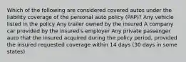 Which of the following are considered covered autos under the liability coverage of the personal auto policy (PAP)? Any vehicle listed in the policy Any trailer owned by the insured A company car provided by the insured's employer Any private passenger auto that the insured acquired during the policy period, provided the insured requested coverage within 14 days (30 days in some states)