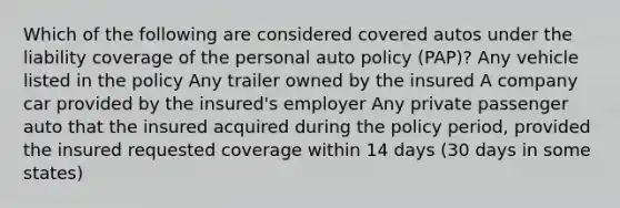 Which of the following are considered covered autos under the liability coverage of the personal auto policy (PAP)? Any vehicle listed in the policy Any trailer owned by the insured A company car provided by the insured's employer Any private passenger auto that the insured acquired during the policy period, provided the insured requested coverage within 14 days (30 days in some states)