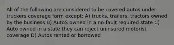 All of the following are considered to be covered autos under truckers coverage form except: A) trucks, trailers, tractors owned by the business B) AutoS owned in a no-fault required state C) Auto owned in a state they can reject uninsured motorist coverage D) Autos rented or borrowed