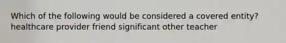 Which of the following would be considered a covered entity? healthcare provider friend significant other teacher
