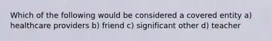 Which of the following would be considered a covered entity a) healthcare providers b) friend c) significant other d) teacher