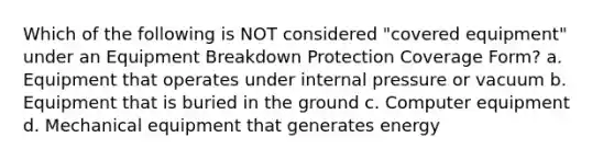 Which of the following is NOT considered "covered equipment" under an Equipment Breakdown Protection Coverage Form? a. Equipment that operates under internal pressure or vacuum b. Equipment that is buried in the ground c. Computer equipment d. Mechanical equipment that generates energy