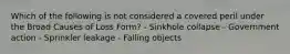 Which of the following is not considered a covered peril under the Broad Causes of Loss Form? - Sinkhole collapse - Government action - Sprinkler leakage - Falling objects