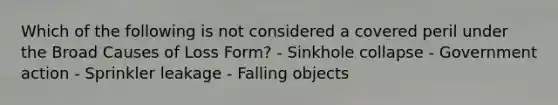 Which of the following is not considered a covered peril under the Broad Causes of Loss Form? - Sinkhole collapse - Government action - Sprinkler leakage - Falling objects