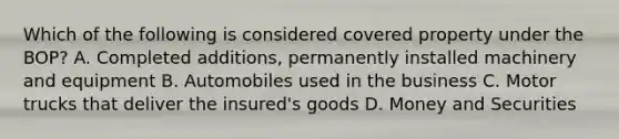 Which of the following is considered covered property under the BOP? A. Completed additions, permanently installed machinery and equipment B. Automobiles used in the business C. Motor trucks that deliver the insured's goods D. Money and Securities
