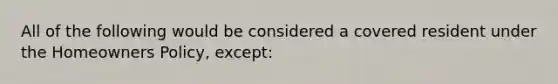 All of the following would be considered a covered resident under the Homeowners Policy, except: