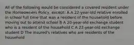 All of the following would be considered a covered resident under the Homeowners Policy, except: A A 22-year-old relative enrolled in school full time that was a resident of the household before moving out to attend school B A 20-year-old exchange student who is a resident of the household C A 22-year-old exchange student D The insured's relatives who are residents of the household