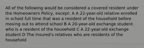 All of the following would be considered a covered resident under the Homeowners Policy, except: A A 22-year-old relative enrolled in school full time that was a resident of the household before moving out to attend school B A 20-year-old exchange student who is a resident of the household C A 22-year-old exchange student D The insured's relatives who are residents of the household