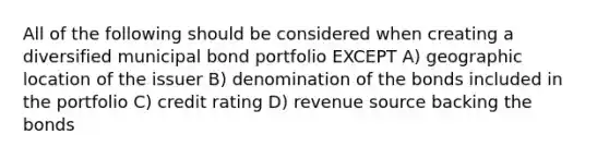 All of the following should be considered when creating a diversified municipal bond portfolio EXCEPT A) geographic location of the issuer B) denomination of the bonds included in the portfolio C) credit rating D) revenue source backing the bonds